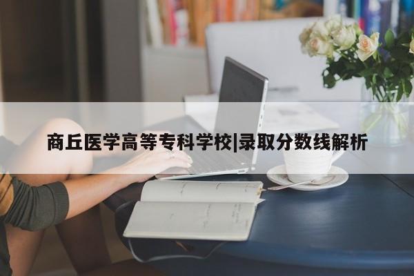 商丘医学高等专科学校|录取分数线解析