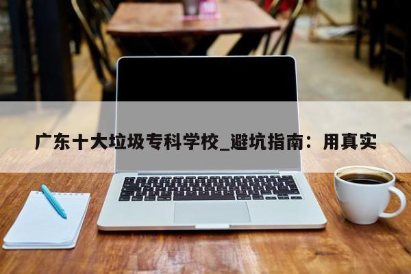 广东十大垃圾专科学校_避坑指南:用真实