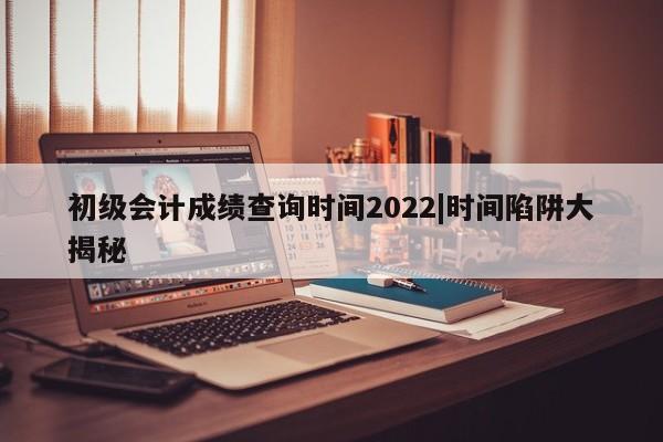 初级会计成绩查询时间2022|时间陷阱大揭秘