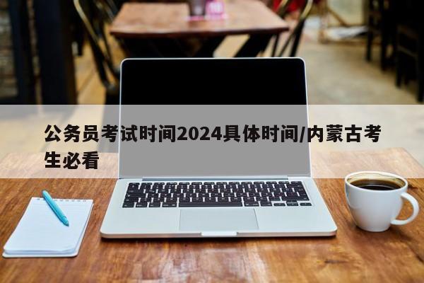 公务员考试时间2024具体时间/内蒙古考生必看