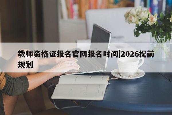 教师资格证报名官网报名时间|2026提前规划