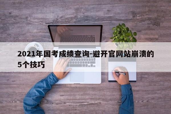 2021年国考成绩查询-避开官网站崩溃的5个技巧