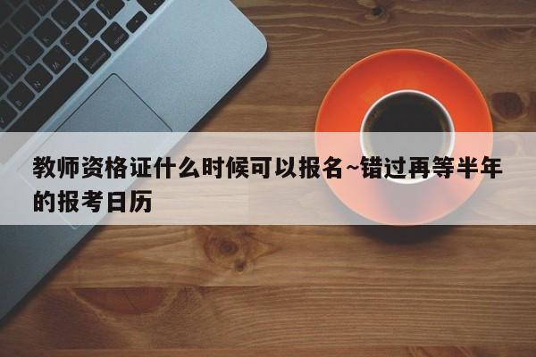 教师资格证什么时候可以报名~错过再等半年的报考日历