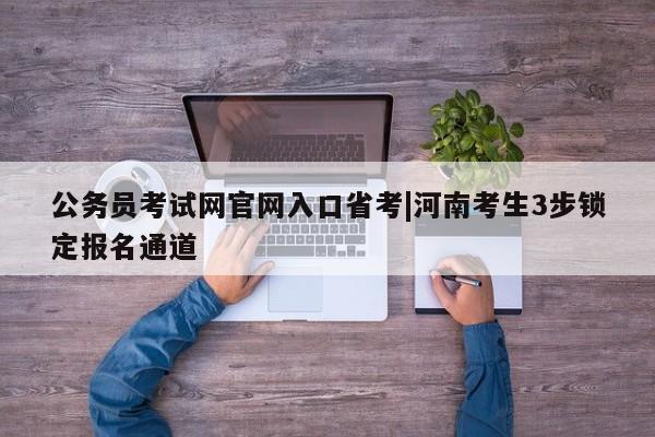 公务员考试网官网入口省考|河南考生3步锁定报名通道