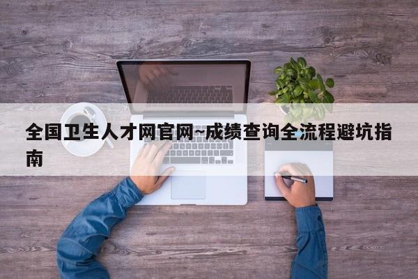 全国卫生人才网官网~成绩查询全流程避坑指南