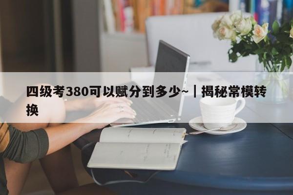四级考380可以赋分到多少~|揭秘常模转换