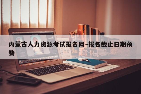 内蒙古人力资源考试报名网~报名截止日期预警