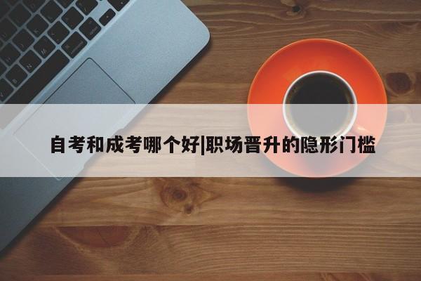 自考和成考哪个好|职场晋升的隐形门槛
