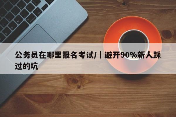 公务员在哪里报名考试/|避开90%新人踩过的坑