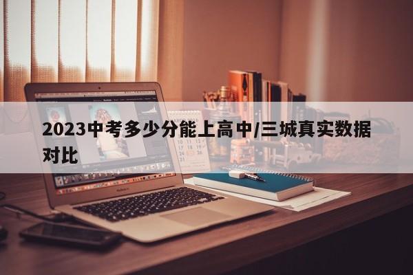 2023中考多少分能上高中/三城真实数据对比