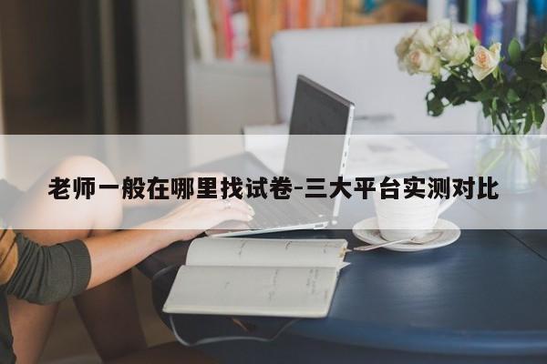 老师一般在哪里找试卷-三大平台实测对比
