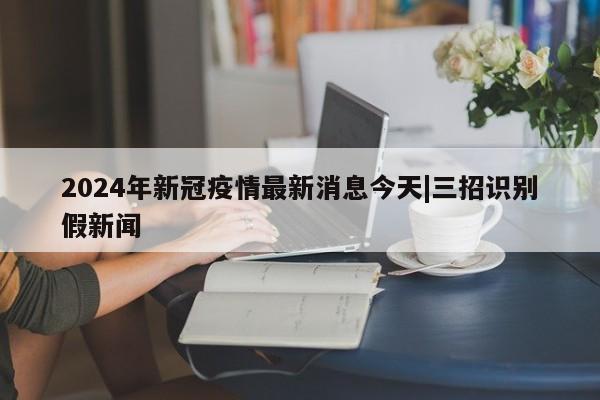 2024年新冠疫情最新消息今天|三招识别假新闻