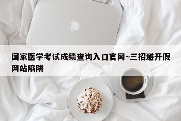 国家医学考试成绩查询入口官网~三招避开假网站陷阱