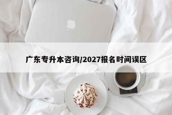 广东专升本咨询/2027报名时间误区