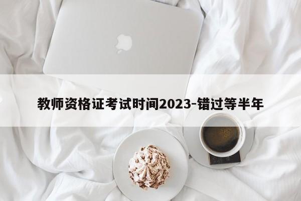 教师资格证考试时间2023-错过等半年