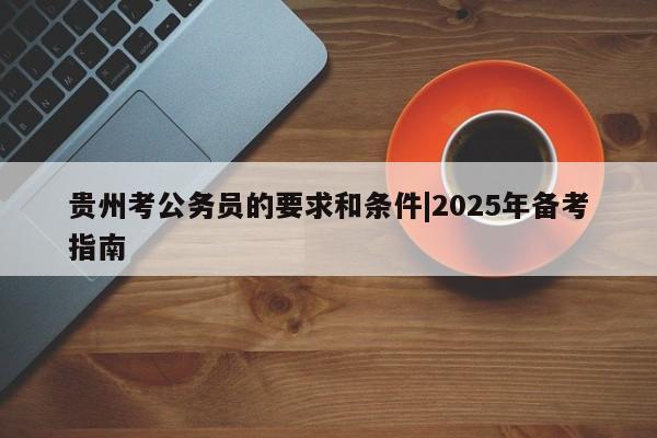 贵州考公务员的要求和条件|2025年备考指南