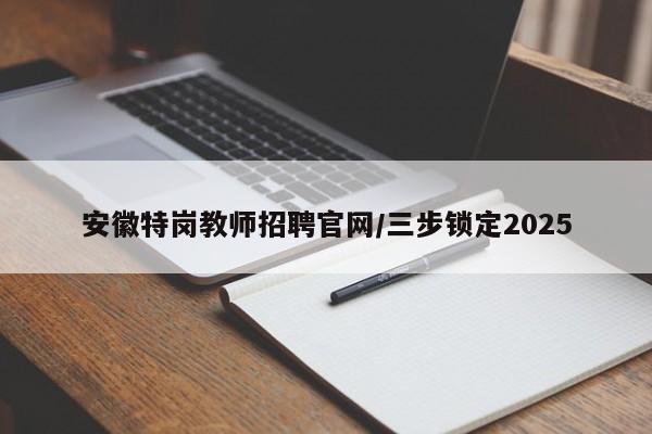 安徽特岗教师招聘官网/三步锁定2025