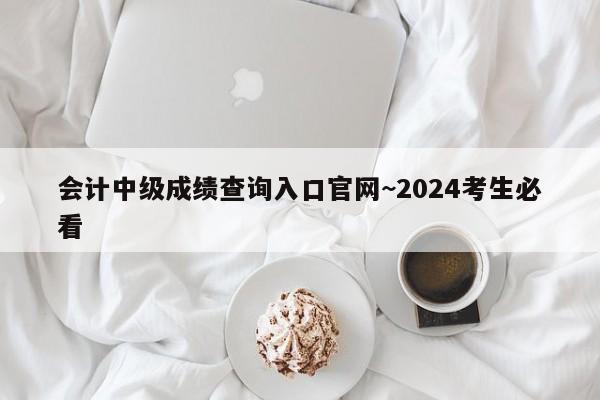 会计中级成绩查询入口官网~2024考生必看