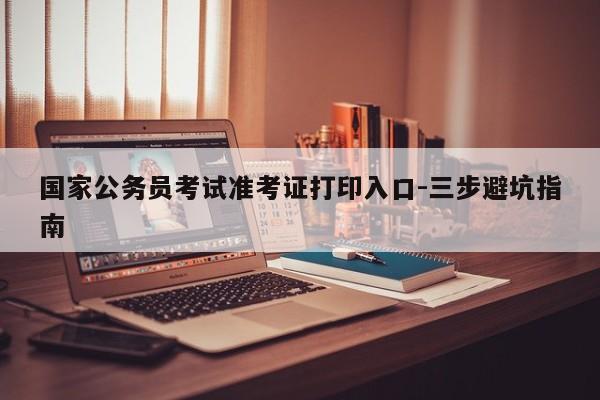 国家公务员考试准考证打印入口-三步避坑指南