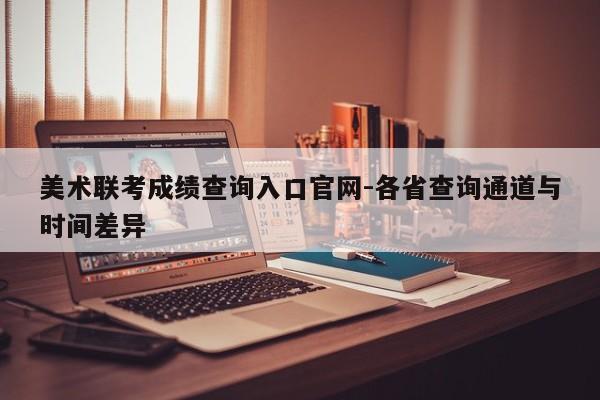美术联考成绩查询入口官网-各省查询通道与时间差异