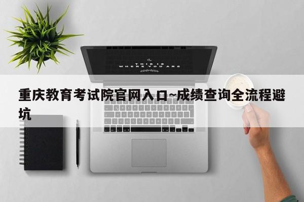 重庆教育考试院官网入口~成绩查询全流程避坑