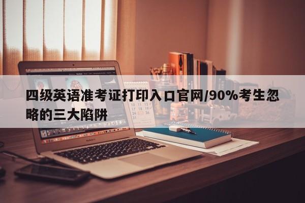 四级英语准考证打印入口官网/90%考生忽略的三大陷阱