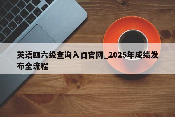 英语四六级查询入口官网_2025年成绩发布全流程