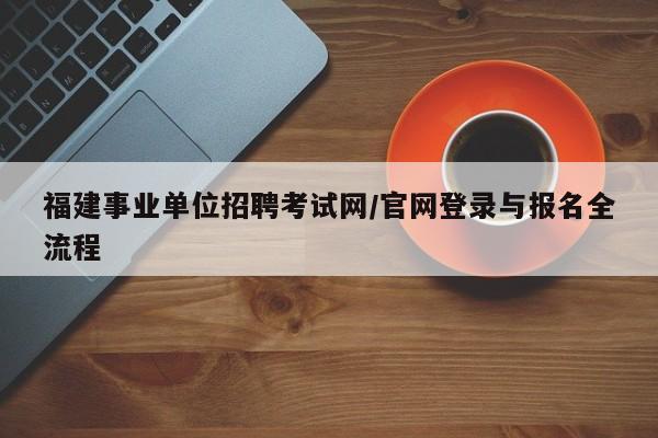 福建事业单位招聘考试网/官网登录与报名全流程