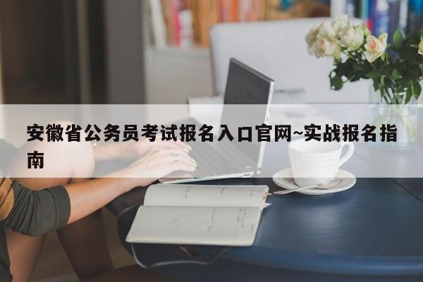 安徽省公务员考试报名入口官网~实战报名指南