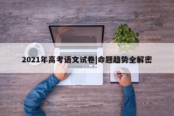 2021年高考语文试卷|命题趋势全解密