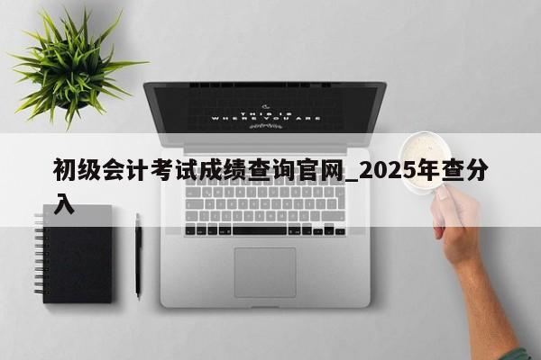 初级会计考试成绩查询官网_2025年查分入
