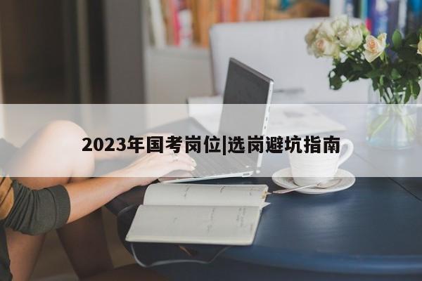 2023年国考岗位|选岗避坑指南