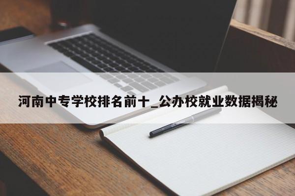 河南中专学校排名前十_公办校就业数据揭秘