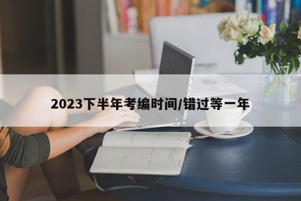 2023下半年考编时间/错过等一年