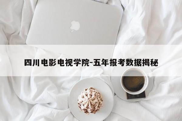四川电影电视学院-五年报考数据揭秘
