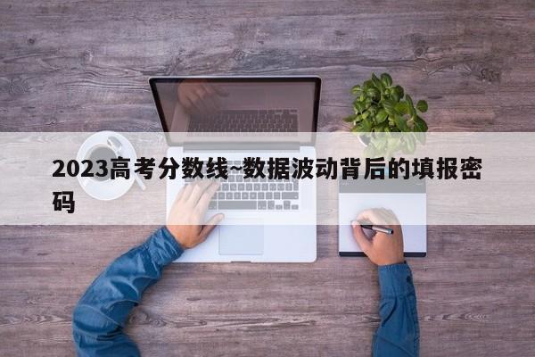 2023高考分数线~数据波动背后的填报密码