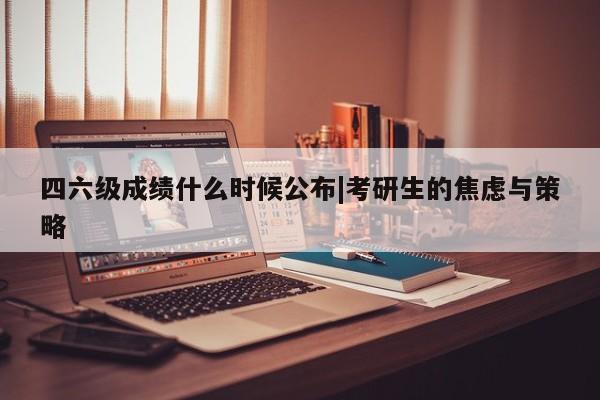 四六级成绩什么时候公布|考研生的焦虑与策略