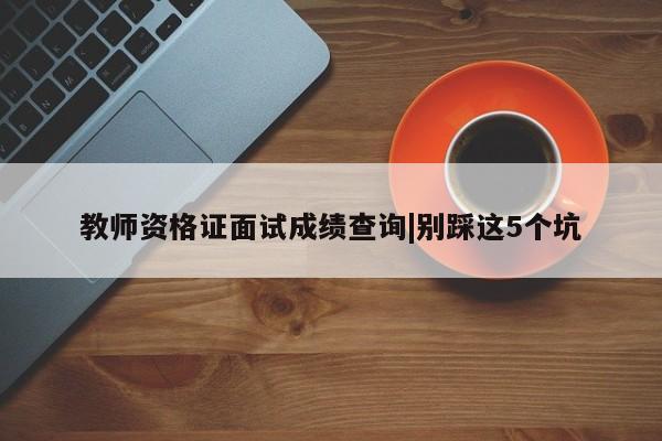 教师资格证面试成绩查询|别踩这5个坑
