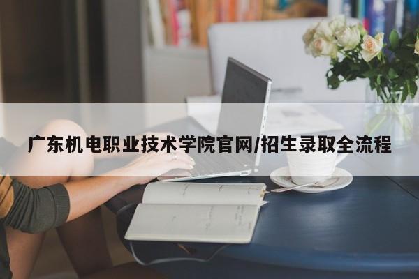 广东机电职业技术学院官网/招生录取全流程