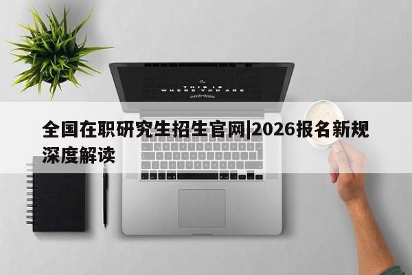 全国在职研究生招生官网|2026报名新规深度解读