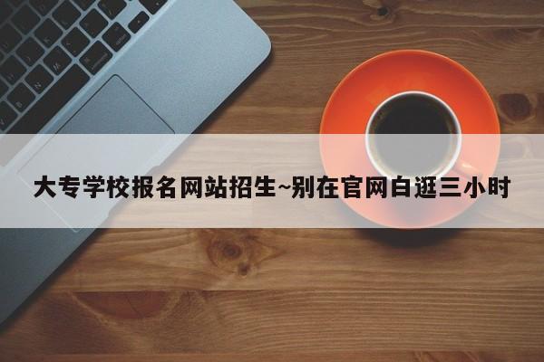 大专学校报名网站招生~别在官网白逛三小时