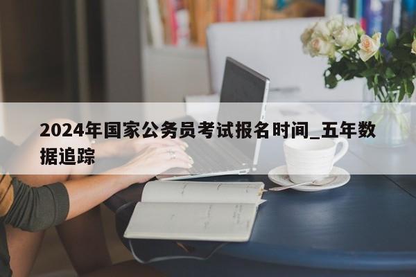2024年国家公务员考试报名时间_五年数据追踪