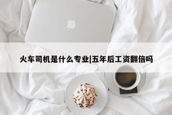 火车司机是什么专业|五年后工资翻倍吗