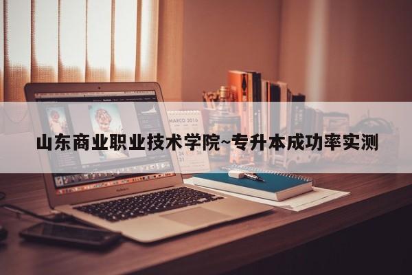 山东商业职业技术学院~专升本成功率实测