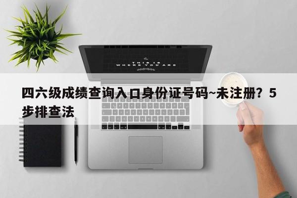 四六级成绩查询入口身份证号码~未注册?5步排查法
