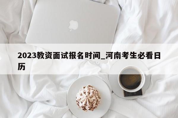 2023教资面试报名时间_河南考生必看日历