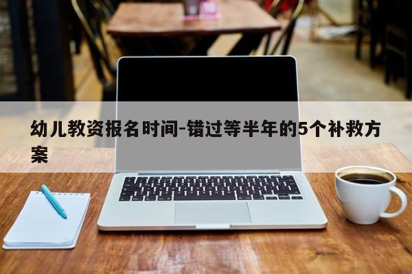 幼儿教资报名时间-错过等半年的5个补救方案