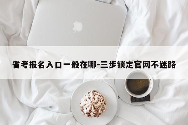 省考报名入口一般在哪-三步锁定官网不迷路