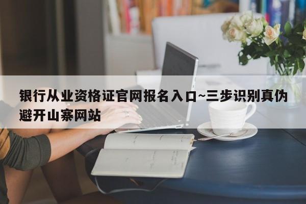 银行从业资格证官网报名入口~三步识别真伪避开山寨网站