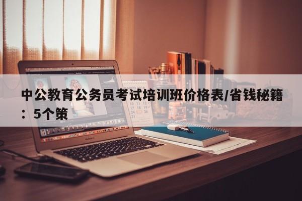 中公教育公务员考试培训班价格表/省钱秘籍:5个策